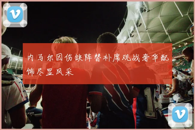 内马尔因伤缺阵替补席观战奢华配饰尽显风采