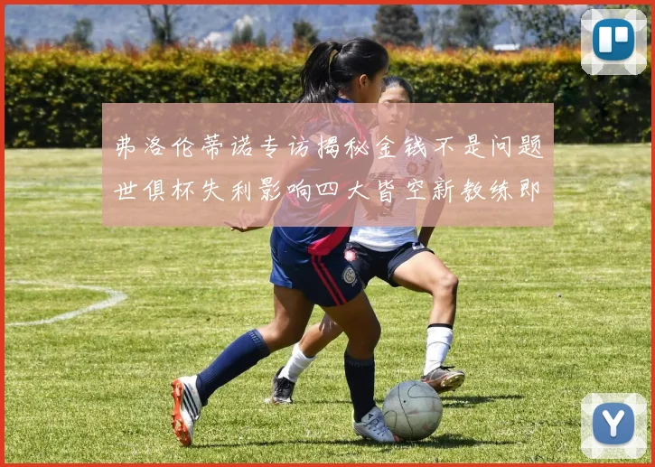 弗洛伦蒂诺专访揭秘金钱不是问题世俱杯失利影响四大皆空新教练即将到来