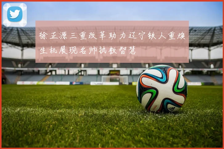 徐正源三重改革助力辽宁铁人重焕生机展现名帅执教智慧