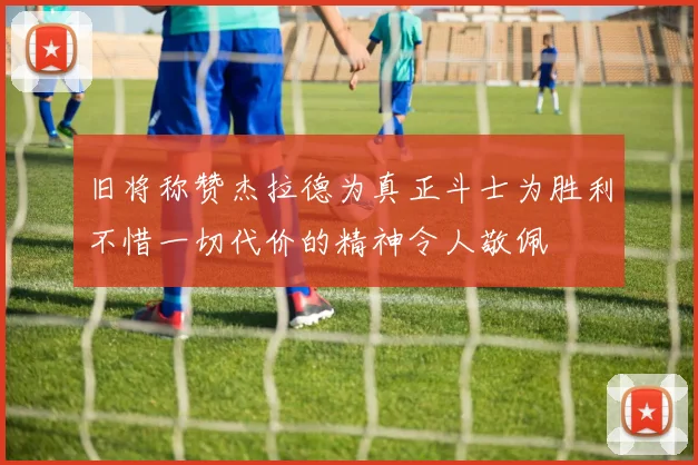 旧将称赞杰拉德为真正斗士为胜利不惜一切代价的精神令人敬佩