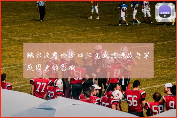 鲍尔谈詹姆斯回归克城的挑战与家庭因素的影响