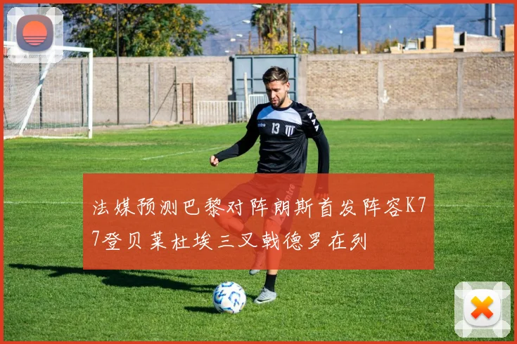 法媒预测巴黎对阵朗斯首发阵容K77登贝莱杜埃三叉戟德罗在列