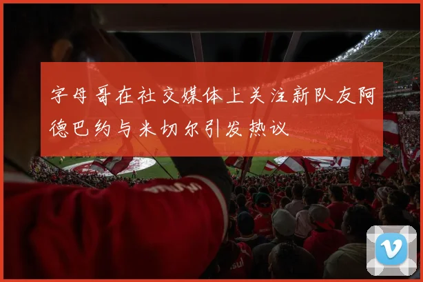 字母哥在社交媒体上关注新队友阿德巴约与米切尔引发热议