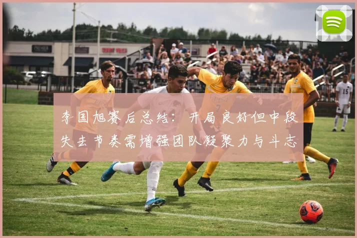 李国旭赛后总结：开局良好但中段失去节奏需增强团队凝聚力与斗志
