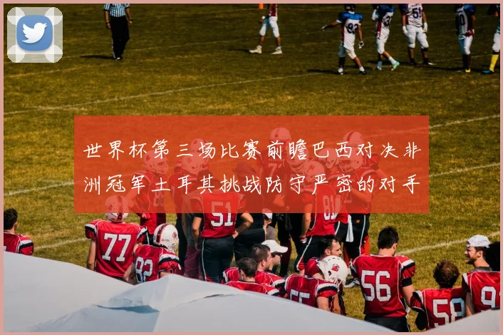 世界杯第三场比赛前瞻巴西对决非洲冠军土耳其挑战防守严密的对手