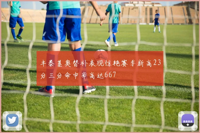 丰泰基奥替补表现惊艳赛季新高23分三分命中率高达667
