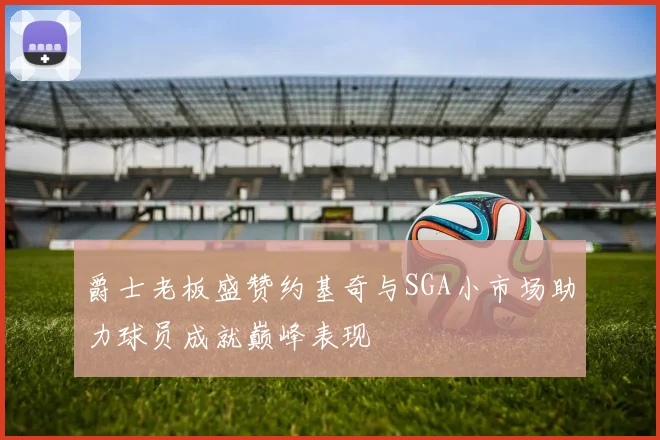 爵士老板盛赞约基奇与SGA小市场助力球员成就巅峰表现