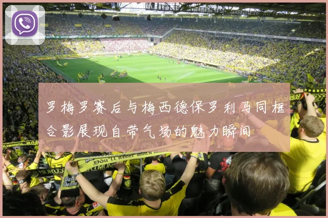 罗梅罗赛后与梅西德保罗利马同框合影展现自带气场的魅力瞬间