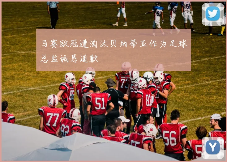马赛欧冠遭淘汰贝纳蒂亚作为足球总监诚恳道歉