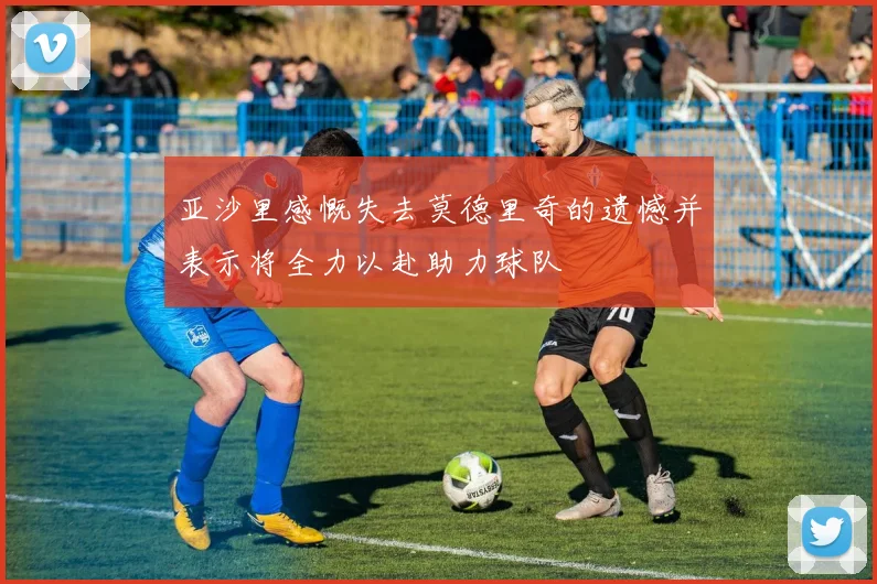 亚沙里感慨失去莫德里奇的遗憾并表示将全力以赴助力球队