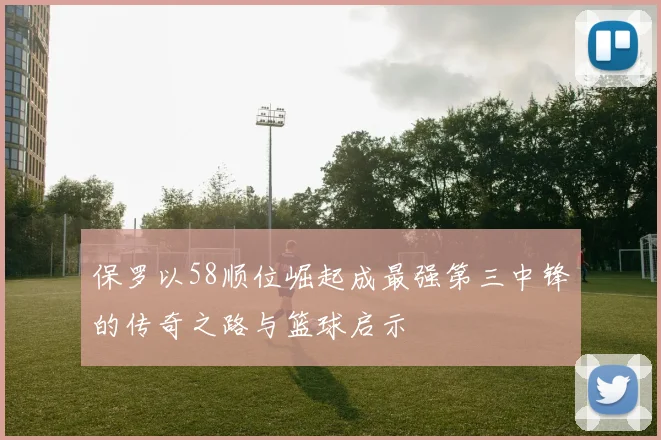 保罗以58顺位崛起成最强第三中锋的传奇之路与篮球启示