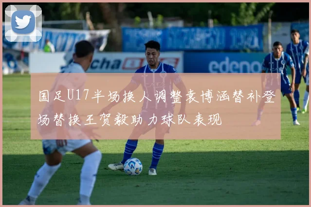 国足U17半场换人调整袁博涵替补登场替换王贺毅助力球队表现