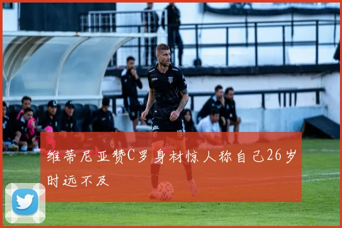 维蒂尼亚赞C罗身材惊人称自己26岁时远不及