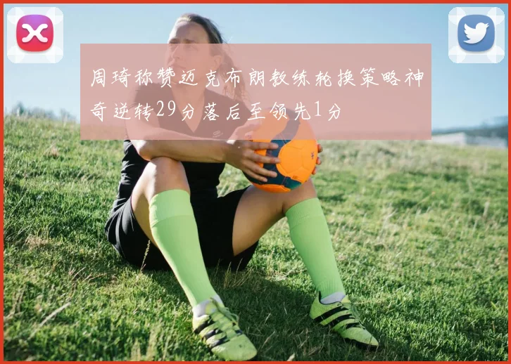 周琦称赞迈克布朗教练轮换策略神奇逆转29分落后至领先1分