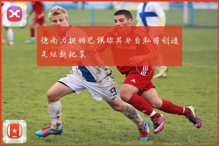 德尚力挺姆巴佩称其非自私将创造足坛新纪录