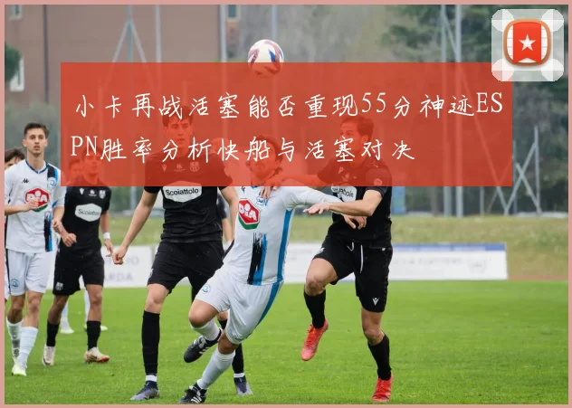 小卡再战活塞能否重现55分神迹ESPN胜率分析快船与活塞对决