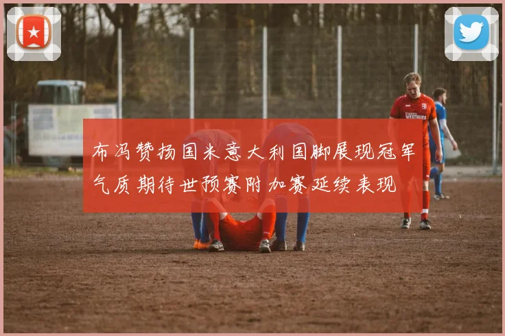 布冯赞扬国米意大利国脚展现冠军气质期待世预赛附加赛延续表现