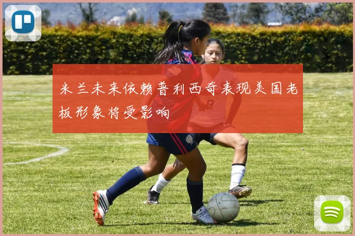 米兰未来依赖普利西奇表现美国老板形象将受影响