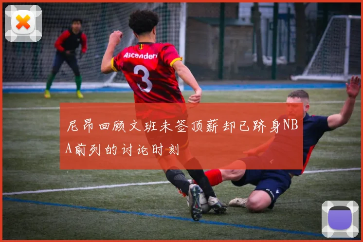 尼昂回顾文班未签顶薪却已跻身NBA前列的讨论时刻