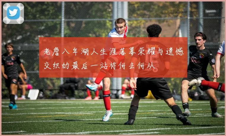 老詹八年湖人生涯落幕荣耀与遗憾交织的最后一站将何去何从