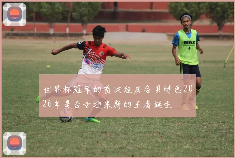 世界杯冠军的首次经历各具特色2026年是否会迎来新的王者诞生